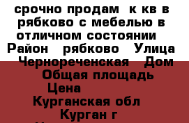 срочно продам 2к.кв в рябково с мебелью.в отличном состоянии › Район ­ рябково › Улица ­ Чернореченская › Дом ­ 69 › Общая площадь ­ 42 › Цена ­ 1 700 000 - Курганская обл., Курган г. Недвижимость » Квартиры продажа   